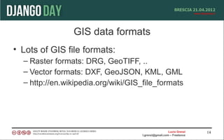 GIS data formats
• Lots of GIS file formats:
  – Raster formats: DRG, GeoTIFF, ..
  – Vector formats: DXF, GeoJSON, KML, GML
  – http://en.wikipedia.org/wiki/GIS_file_formats




                                                       Lucio Grenzi   14
                                     l.grenzi@gmail.com – Freelance
 