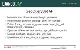 GeoQuerySet API
• Measurement: distance,area, length, perimeter
• Relationship: centroid, envelop, point_on_surface
• Editor: force_rhr, reverse_geom, scale, snap_to_grid,
  transform(srid), translate
• Opertion: difference, intersection, sym_difference, union
• Output: geohash, geojson, gml, kml, svg
• Miscellaneous: mem_size, num_geom, num_points


                                                             Lucio Grenzi   20
                                           l.grenzi@gmail.com – Freelance
 