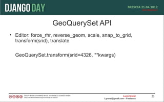 GeoQuerySet API
• Editor: force_rhr, reverse_geom, scale, snap_to_grid,
  transform(srid), translate

  GeoQuerySet.transform(srid=4326, **kwargs)




                                                            Lucio Grenzi   23
                                          l.grenzi@gmail.com – Freelance
 