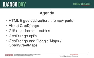 Agenda
•   HTML 5 geolocalization: the new parts
•   About GeoDjango
•   GIS data format troubles
•   GeoDjango api's
•   GeoDjango and Google Maps /
    OpenStreetMaps

                                                   Lucio Grenzi   3
                                 l.grenzi@gmail.com – Freelance
 
