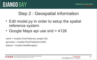 Step 2 : Geospatial information
• Edit model.py in order to setup the spatial
  reference system
• Google Maps api use srid = 4126
name = models.CharField(max_length=32)
geometry = models.PointField(srid=4326)
objects = models.GeoManager()



                                                            Lucio Grenzi   31
                                          l.grenzi@gmail.com – Freelance
 