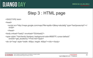 Step 3 : HTML page
<!DOCTYPE html>
<head>
  <script src="http://maps.google.com/maps?file=api&v=2&key=abcdefg" type="text/javascript"></
   script>
  </head>
<body onload="load()" onunload="GUnload()">
<span style=" font-family:Verdana; background-color:#95877f; cursor:default;"
   onclick="get_location();">Find me!</span>
<div id="map" style="width: 400px; height: 400px"></div></body>




                                                                                  Lucio Grenzi   32
                                                                l.grenzi@gmail.com – Freelance
 