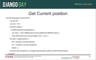Get Current position
<script language="javascript">
    var lat=50;
    var lon=-110;
    function load() {
      if (GBrowserIsCompatible()) {
       var map = new GMap2(document.getElementById("map"));
       map.setCenter(new GLatLng(lat, lon), 13);} }
    function map(position) {
       lat = position.coords.latitude;
       lon = position.coords.longitude;
       load(); }
    function get_location() { navigator.geolocation.getCurrentPosition(map);}
  </script>
                                                                                      Lucio Grenzi   33
                                                                    l.grenzi@gmail.com – Freelance
 
