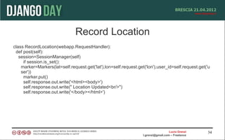 Record Location
class RecordLocation(webapp.RequestHandler):
 def post(self):
   session=SessionManager(self)
     if session.is_set():
    marker=Markers(lat=self.request.get('lat'),lon=self.request.get('lon'),user_id=self.request.get('u
    ser'))
     marker.put()
     self.response.out.write('<html><body>')
     self.response.out.write(" Location Updated<br/>")
     self.response.out.write('</body></html>')




                                                                                     Lucio Grenzi   34
                                                                   l.grenzi@gmail.com – Freelance
 
