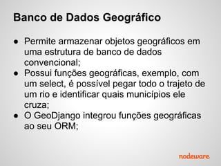 Banco de Dados Geográfico
● Permite armazenar objetos geográficos em
uma estrutura de banco de dados
convencional;
● Possui funções geográficas, exemplo, com
um select, é possível pegar todo o trajeto de
um rio e identificar quais municípios ele
cruza;
● O GeoDjango integrou funções geográficas
ao seu ORM;
 