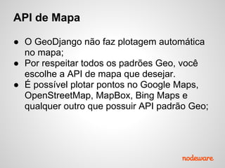 API de Mapa
● O GeoDjango não faz plotagem automática
no mapa;
● Por respeitar todos os padrões Geo, você
escolhe a API de mapa que desejar.
● É possível plotar pontos no Google Maps,
OpenStreetMap, MapBox, Bing Maps e
qualquer outro que possuir API padrão Geo;
 