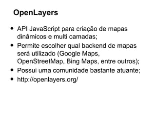 OpenLayers

•
•
•
•

API JavaScript para criação de mapas
dinâmicos e multi camadas;
Permite escolher qual backend de mapas
será utilizado (Google Maps,
OpenStreetMap, Bing Maps, entre outros);
Possui uma comunidade bastante atuante;
http://openlayers.org/

 