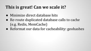 This is great! Can we scale it?
● Minimize direct database hits
● Re-route duplicated database calls to cache
(e.g. Redis, MemCache)
● Reformat our data for cacheability: geohashes
 