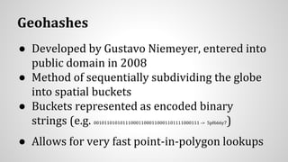 Geohashes
● Developed by Gustavo Niemeyer, entered into
public domain in 2008
● Method of sequentially subdividing the globe
into spatial buckets
● Buckets represented as encoded binary
strings (e.g. 0010110101011100011000110001101111000111 -> 5pf666y7)
● Allows for very fast point-in-polygon lookups
 