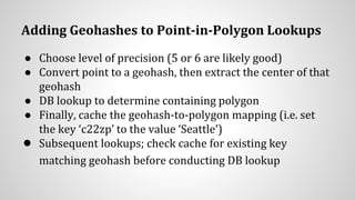 Adding Geohashes to Point-in-Polygon Lookups
● Choose level of precision (5 or 6 are likely good)
● Convert point to a geohash, then extract the center of that
geohash
● DB lookup to determine containing polygon
● Finally, cache the geohash-to-polygon mapping (i.e. set
the key ‘c22zp’ to the value ‘Seattle’)
● Subsequent lookups; check cache for existing key
matching geohash before conducting DB lookup
 