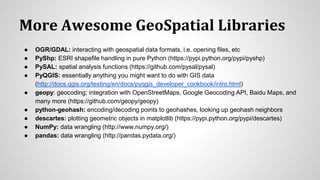 More Awesome GeoSpatial Libraries
● OGR/GDAL: interacting with geospatial data formats, i.e. opening files, etc
● PyShp: ESRI shapefile handling in pure Python (https://pypi.python.org/pypi/pyshp)
● PySAL: spatial analysis functions (https://github.com/pysal/pysal)
● PyQGIS: essentially anything you might want to do with GIS data
(http://docs.qgis.org/testing/en/docs/pyqgis_developer_cookbook/intro.html)
● geopy: geocoding; integration with OpenStreetMaps, Google Geocoding API, Baidu Maps, and
many more (https://github.com/geopy/geopy)
● python-geohash: encoding/decoding points to geohashes, looking up geohash neighbors
● descartes: plotting geometric objects in matplotlib (https://pypi.python.org/pypi/descartes)
● NumPy: data wrangling (http://www.numpy.org/)
● pandas: data wrangling (http://pandas.pydata.org/)
 