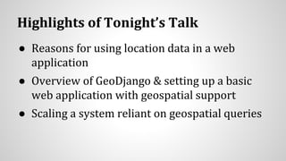 Highlights of Tonight’s Talk
● Reasons for using location data in a web
application
● Overview of GeoDjango & setting up a basic
web application with geospatial support
● Scaling a system reliant on geospatial queries
 