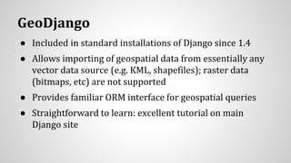GeoDjango
● Included in standard installations of Django since 1.4
● Allows importing of geospatial data from essentially any
vector data source (e.g. KML, shapefiles); raster data
(bitmaps, etc) are not supported
● Provides familiar ORM interface for geospatial queries
● Straightforward to learn: excellent tutorial on main
Django site
 