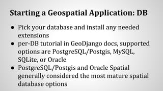 Starting a Geospatial Application: DB
● Pick your database and install any needed
extensions
● per-DB tutorial in GeoDjango docs, supported
options are PostgreSQL/Postgis, MySQL,
SQLite, or Oracle
● PostgreSQL/Postgis and Oracle Spatial
generally considered the most mature spatial
database options
 