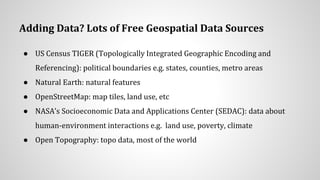 Adding Data? Lots of Free Geospatial Data Sources
● US Census TIGER (Topologically Integrated Geographic Encoding and
Referencing): political boundaries e.g. states, counties, metro areas
● Natural Earth: natural features
● OpenStreetMap: map tiles, land use, etc
● NASA’s Socioeconomic Data and Applications Center (SEDAC): data about
human-environment interactions e.g. land use, poverty, climate
● Open Topography: topo data, most of the world
 