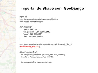 Importando Shape com GeoDjango
import os
from django.contrib.gis.utils import LayerMapping
from models import Municipio
mun_mapping = {
'codigo_ibge': 'ID',
'cd_geocodm' : 'CD_GEOCODM',
'nome' : 'NM_MUNICIP',
'area' : 'MULTIPOLYGON',
}
mun_shp = os.path.abspath(os.path.join(os.path.dirname(__file__),
'43MUE250GC_SIR.shx'))
def run(verbose=True):
lm = LayerMapping(Municipio, mun_shp, mun_mapping,
transform=False, encoding='iso-8859-1')
lm.save(strict=True, verbose=verbose)
 