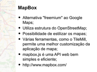 MapBox
• Alternativa "freemium" ao Google
Maps;
• Utiliza estrutura do OpenStreetMap;
• Possibilidade de estilizar os mapas;
• Várias ferramentas, como o TileMill,
permite uma melhor customização da
aplicação de mapa;
• mapbox.js é uma API web bem
simples e eficiente;
• http://www.mapbox.com/
 