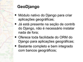 GeoDjango
• Módulo nativo do Django para criar
aplicações geográficas;
• Já está presente na seção de contrib
do Django, não é necessário instalar
nada de fora;
• Oferece toda facilidade do ORM do
Django para aplicações geográficas;
• Bastante completo e bem integrado
com bancos geográficos;
 