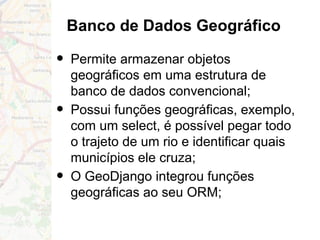 Banco de Dados Geográfico
• Permite armazenar objetos
geográficos em uma estrutura de
banco de dados convencional;
• Possui funções geográficas, exemplo,
com um select, é possível pegar todo
o trajeto de um rio e identificar quais
municípios ele cruza;
• O GeoDjango integrou funções
geográficas ao seu ORM;
 