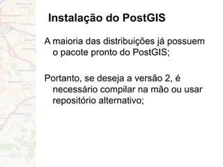 Instalação do PostGIS
A maioria das distribuições já possuem
o pacote pronto do PostGIS;
Portanto, se deseja a versão 2, é
necessário compilar na mão ou usar
repositório alternativo;
 