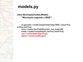 models.py
class Municipio(models.Model):
'''Municipios segundo o IBGE'''
cd_geocodm = models.IntegerField('Codigo IBGE', unique=True,
primary_key=True)
nome = models.CharField('Municipio', max_length=60)
estado = models.ForeignKey(Uf, null=True, blank=True)
area = models.MultiPolygonField()
objects = models.GeoManager()
 