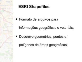 ESRI Shapefiles
• Formato de arquivos para
informações geográficas e vetoriais;
• Descreve geometrias, pontos e
polígonos de áreas geográficas;
 