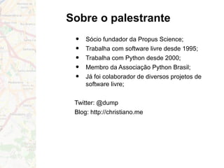 Sobre o palestrante
• Sócio fundador da Propus Science;
• Trabalha com software livre desde 1995;
• Trabalha com Python desde 2000;
• Membro da Associação Python Brasil;
• Já foi colaborador de diversos projetos de
software livre;
Twitter: @dump
Blog: http://christiano.me
 