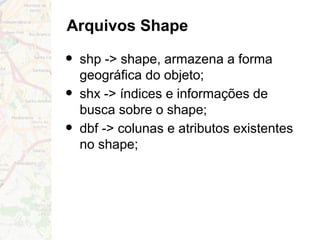 Arquivos Shape
• shp -> shape, armazena a forma
geográfica do objeto;
• shx -> índices e informações de
busca sobre o shape;
• dbf -> colunas e atributos existentes
no shape;
 