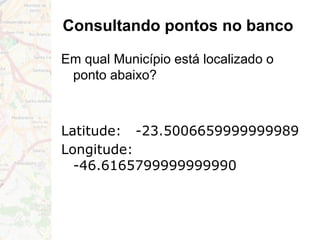 Consultando pontos no banco
Em qual Município está localizado o
ponto abaixo?
Latitude: -23.5006659999999989
Longitude:
-46.6165799999999990
 