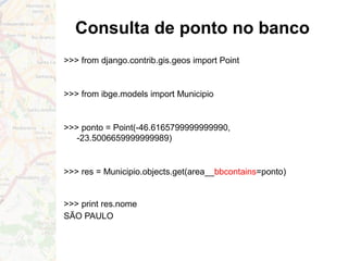 Consulta de ponto no banco
>>> from django.contrib.gis.geos import Point
>>> from ibge.models import Municipio
>>> ponto = Point(-46.6165799999999990,
-23.5006659999999989)
>>> res = Municipio.objects.get(area__bbcontains=ponto)
>>> print res.nome
SÃO PAULO
 