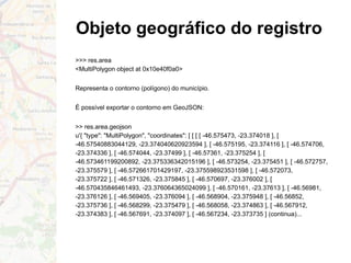 Objeto geográfico do registro
>>> res.area
<MultiPolygon object at 0x10e40f0a0>
Representa o contorno (polígono) do município.
É possível exportar o contorno em GeoJSON:
>> res.area.geojson
u'{ "type": "MultiPolygon", "coordinates": [ [ [ [ -46.575473, -23.374018 ], [
-46.57540883044129, -23.374040620923594 ], [ -46.575195, -23.374116 ], [ -46.574706,
-23.374336 ], [ -46.574044, -23.37499 ], [ -46.57361, -23.375254 ], [
-46.573461199200892, -23.375336342015196 ], [ -46.573254, -23.375451 ], [ -46.572757,
-23.375579 ], [ -46.572661701429197, -23.375598923531598 ], [ -46.572073,
-23.375722 ], [ -46.571326, -23.375845 ], [ -46.570697, -23.376002 ], [
-46.570435846461493, -23.376064365024099 ], [ -46.570161, -23.37613 ], [ -46.56981,
-23.376126 ], [ -46.569405, -23.376094 ], [ -46.568904, -23.375948 ], [ -46.56852,
-23.375736 ], [ -46.568299, -23.375479 ], [ -46.568058, -23.374863 ], [ -46.567912,
-23.374383 ], [ -46.567691, -23.374097 ], [ -46.567234, -23.373735 ] (continua)...
 