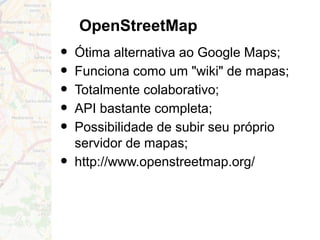 OpenStreetMap
• Ótima alternativa ao Google Maps;
• Funciona como um "wiki" de mapas;
• Totalmente colaborativo;
• API bastante completa;
• Possibilidade de subir seu próprio
servidor de mapas;
• http://www.openstreetmap.org/
 