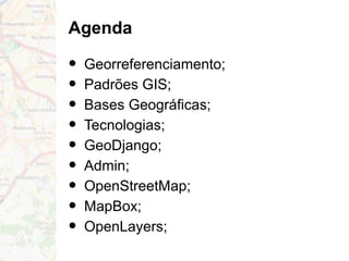 Agenda
• Georreferenciamento;
• Padrões GIS;
• Bases Geográficas;
• Tecnologias;
• GeoDjango;
• Admin;
• OpenStreetMap;
• MapBox;
• OpenLayers;
 