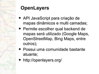 OpenLayers
• API JavaScript para criação de
mapas dinâmicos e multi camadas;
• Permite escolher qual backend de
mapas será utilizado (Google Maps,
OpenStreetMap, Bing Maps, entre
outros);
• Possui uma comunidade bastante
atuante;
• http://openlayers.org/
 