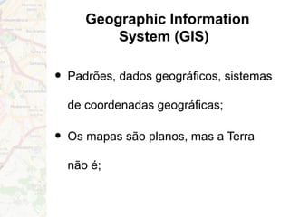 Geographic Information
System (GIS)
• Padrões, dados geográficos, sistemas
de coordenadas geográficas;
• Os mapas são planos, mas a Terra
não é;
 