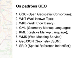 Os padrões GEO
1. OGC (Open Geospatial Consortium);
2. WKT (Well Known Text);
3. WKB (Well Know Binary);
4. GML (Geometry Markup Language);
5. KML (Keyhole Markup Language);
6. WMS (Web Mapping Service);
7. GeoJSON (Geometry JSON);
8. SRID (Spatial Reference Indentifier);
 