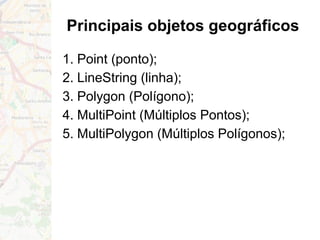 Principais objetos geográficos
1. Point (ponto);
2. LineString (linha);
3. Polygon (Polígono);
4. MultiPoint (Múltiplos Pontos);
5. MultiPolygon (Múltiplos Polígonos);
 