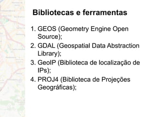 Bibliotecas e ferramentas
1. GEOS (Geometry Engine Open
Source);
2. GDAL (Geospatial Data Abstraction
Library);
3. GeoIP (Biblioteca de localização de
IPs);
4. PROJ4 (Biblioteca de Projeções
Geográficas);
 