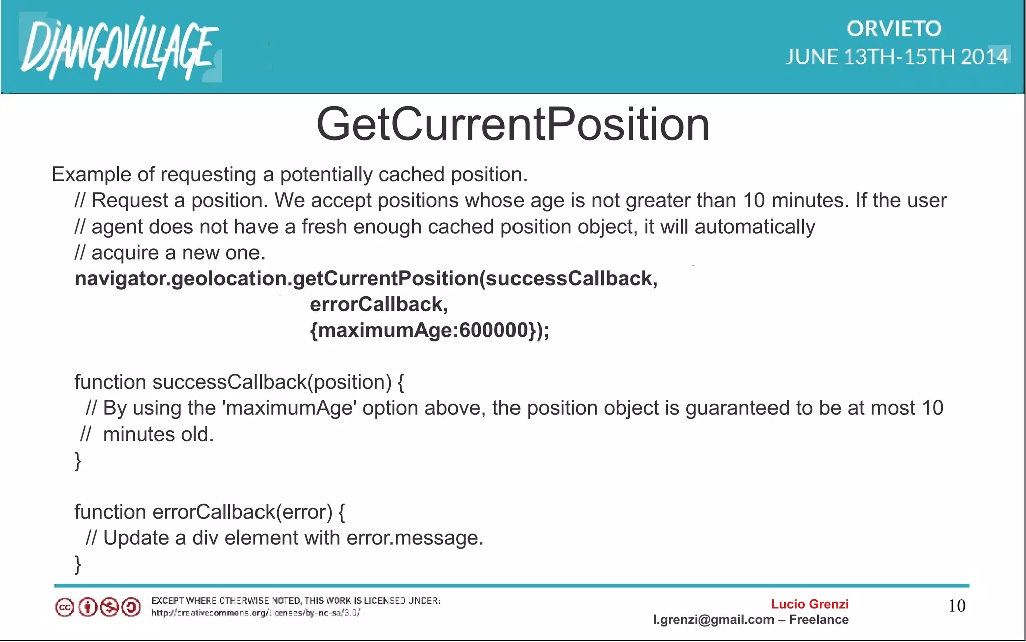 Lucio Grenzi
l.grenzi@gmail.com – Freelance
10
GetCurrentPosition
Example of requesting a potentially cached position.
// Request a position. We accept positions whose age is not greater than 10 minutes. If the user
// agent does not have a fresh enough cached position object, it will automatically
// acquire a new one.
navigator.geolocation.getCurrentPosition(successCallback,
errorCallback,
{maximumAge:600000});
function successCallback(position) {
// By using the 'maximumAge' option above, the position object is guaranteed to be at most 10
// minutes old.
}
function errorCallback(error) {
// Update a div element with error.message.
}
 