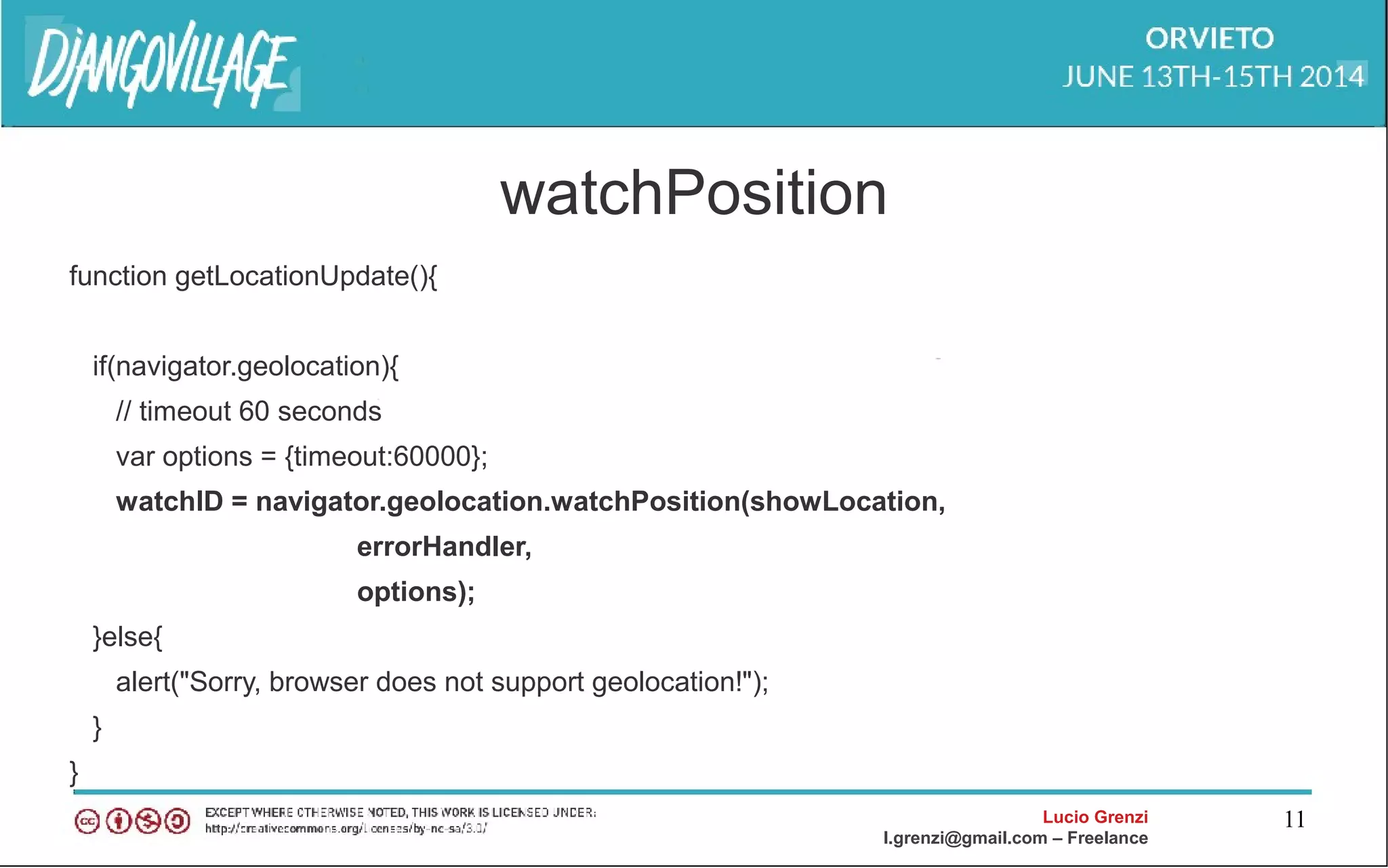 Lucio Grenzi
l.grenzi@gmail.com – Freelance
11
watchPosition
function getLocationUpdate(){
if(navigator.geolocation){
// timeout 60 seconds
var options = {timeout:60000};
watchID = navigator.geolocation.watchPosition(showLocation,
errorHandler,
options);
}else{
alert("Sorry, browser does not support geolocation!");
}
}
 