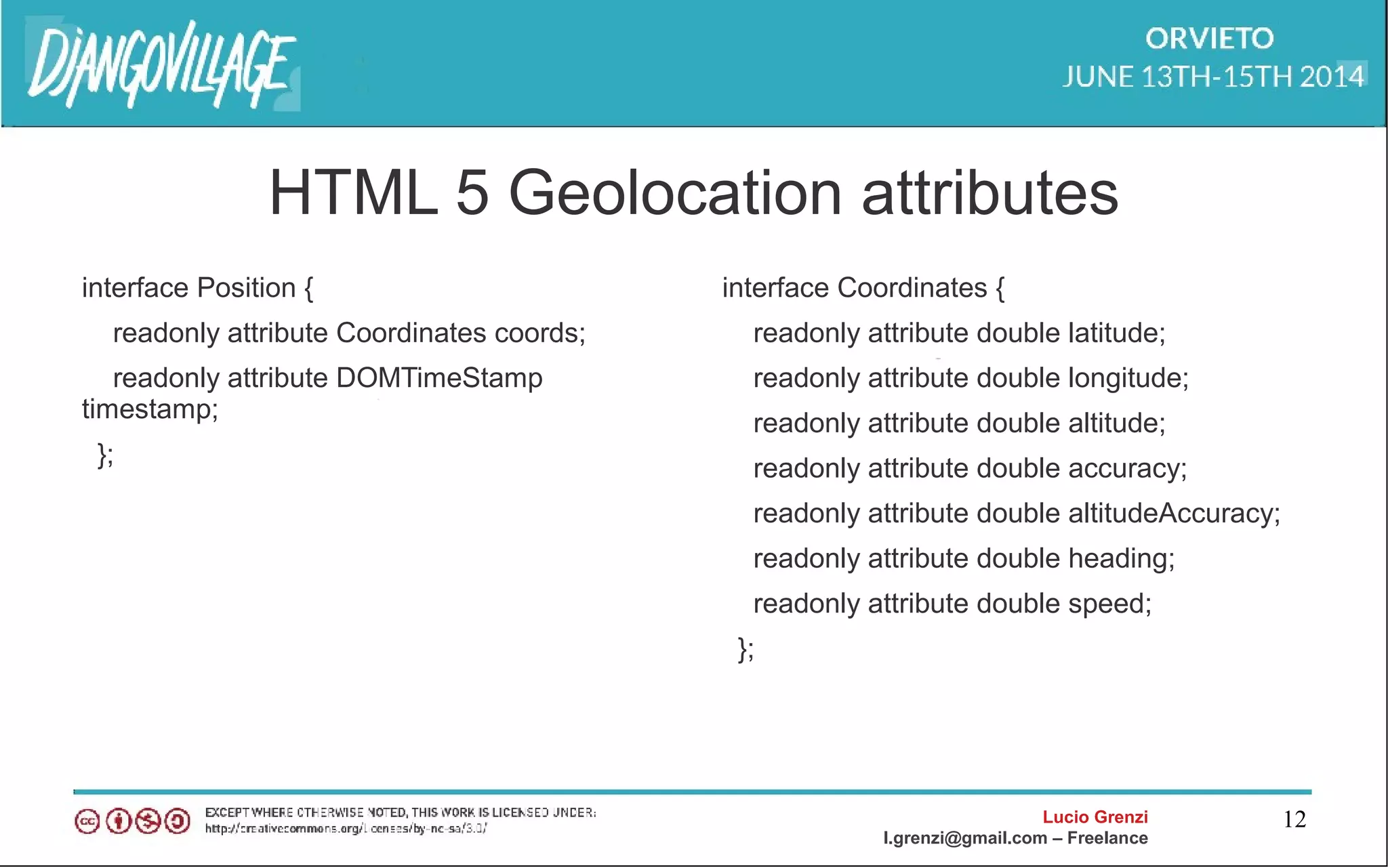 Lucio Grenzi
l.grenzi@gmail.com – Freelance
12
HTML 5 Geolocation attributes
interface Position {
readonly attribute Coordinates coords;
readonly attribute DOMTimeStamp
timestamp;
};
interface Coordinates {
readonly attribute double latitude;
readonly attribute double longitude;
readonly attribute double altitude;
readonly attribute double accuracy;
readonly attribute double altitudeAccuracy;
readonly attribute double heading;
readonly attribute double speed;
};
 