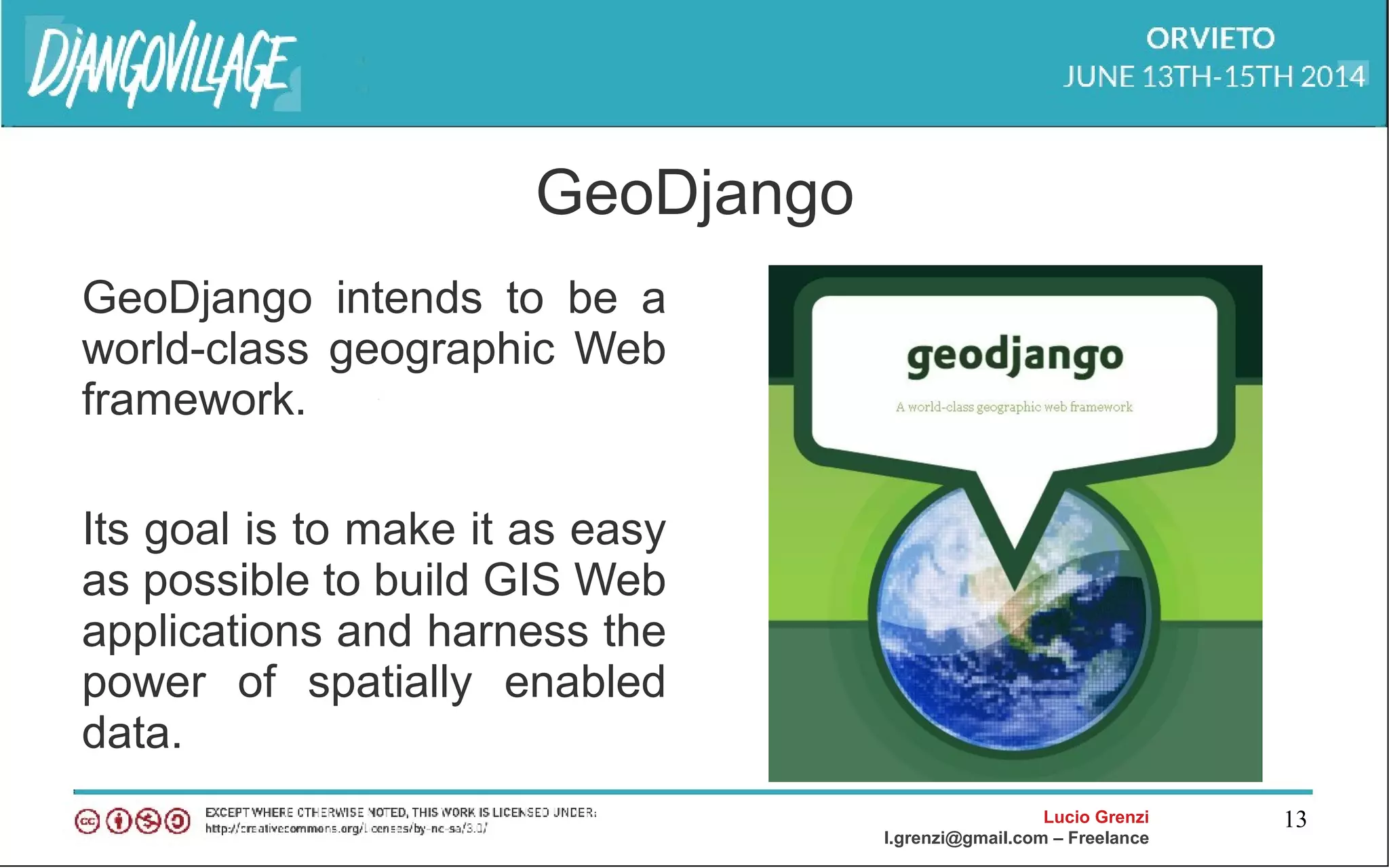 Lucio Grenzi
l.grenzi@gmail.com – Freelance
13
GeoDjango
GeoDjango intends to be a
world-class geographic Web
framework.
Its goal is to make it as easy
as possible to build GIS Web
applications and harness the
power of spatially enabled
data.
 