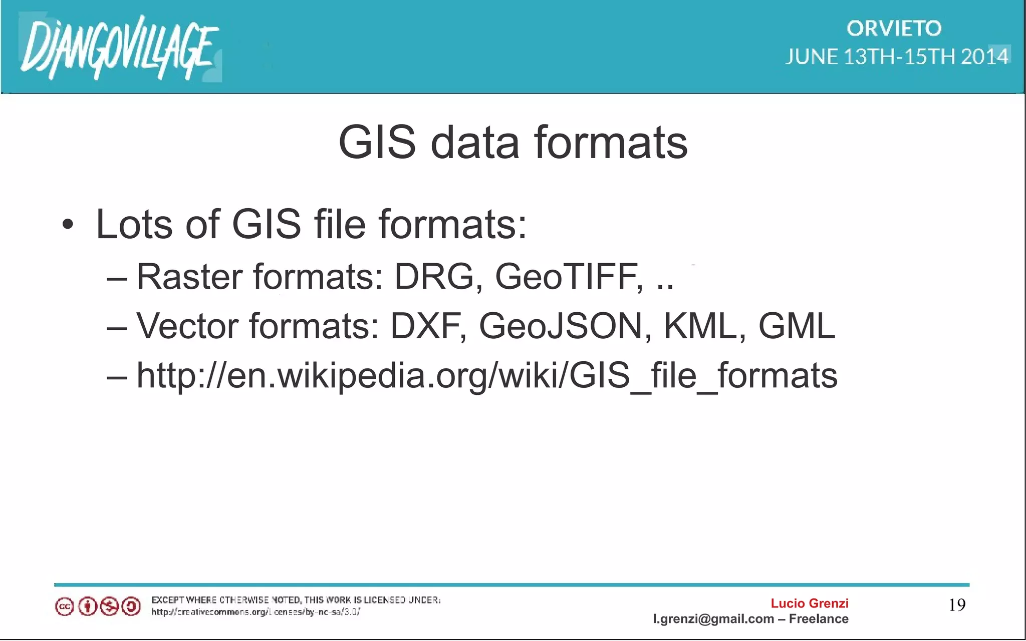 Lucio Grenzi
l.grenzi@gmail.com – Freelance
19
GIS data formats
• Lots of GIS file formats:
– Raster formats: DRG, GeoTIFF, ..
– Vector formats: DXF, GeoJSON, KML, GML
– http://en.wikipedia.org/wiki/GIS_file_formats
 