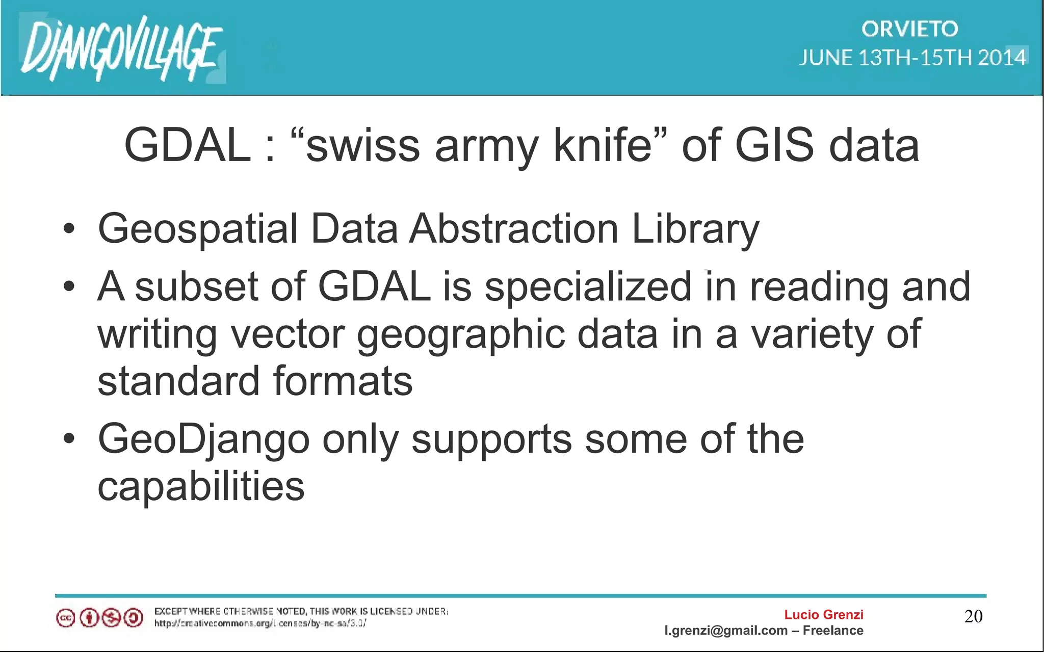 Lucio Grenzi
l.grenzi@gmail.com – Freelance
20
GDAL : “swiss army knife” of GIS data
• Geospatial Data Abstraction Library
• A subset of GDAL is specialized in reading and
writing vector geographic data in a variety of
standard formats
• GeoDjango only supports some of the
capabilities
 
