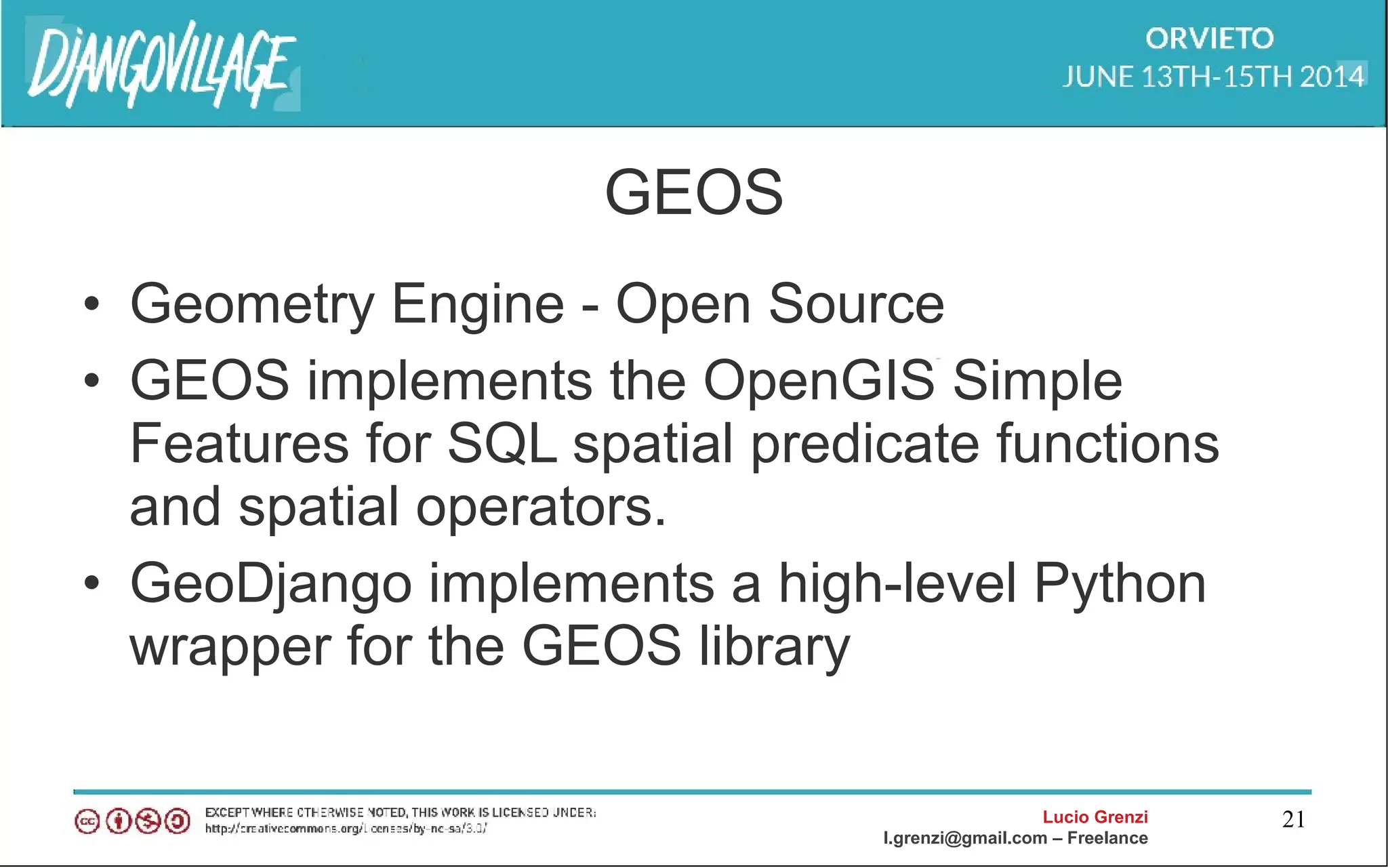 Lucio Grenzi
l.grenzi@gmail.com – Freelance
21
GEOS
• Geometry Engine - Open Source
• GEOS implements the OpenGIS Simple
Features for SQL spatial predicate functions
and spatial operators.
• GeoDjango implements a high-level Python
wrapper for the GEOS library
 