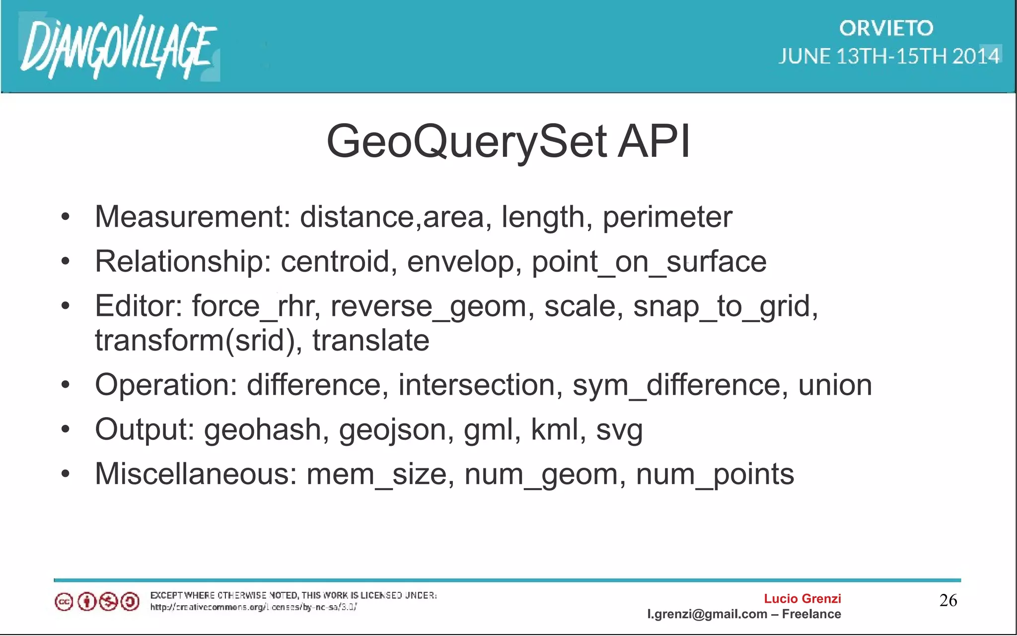 Lucio Grenzi
l.grenzi@gmail.com – Freelance
26
GeoQuerySet API
• Measurement: distance,area, length, perimeter
• Relationship: centroid, envelop, point_on_surface
• Editor: force_rhr, reverse_geom, scale, snap_to_grid,
transform(srid), translate
• Operation: difference, intersection, sym_difference, union
• Output: geohash, geojson, gml, kml, svg
• Miscellaneous: mem_size, num_geom, num_points
 