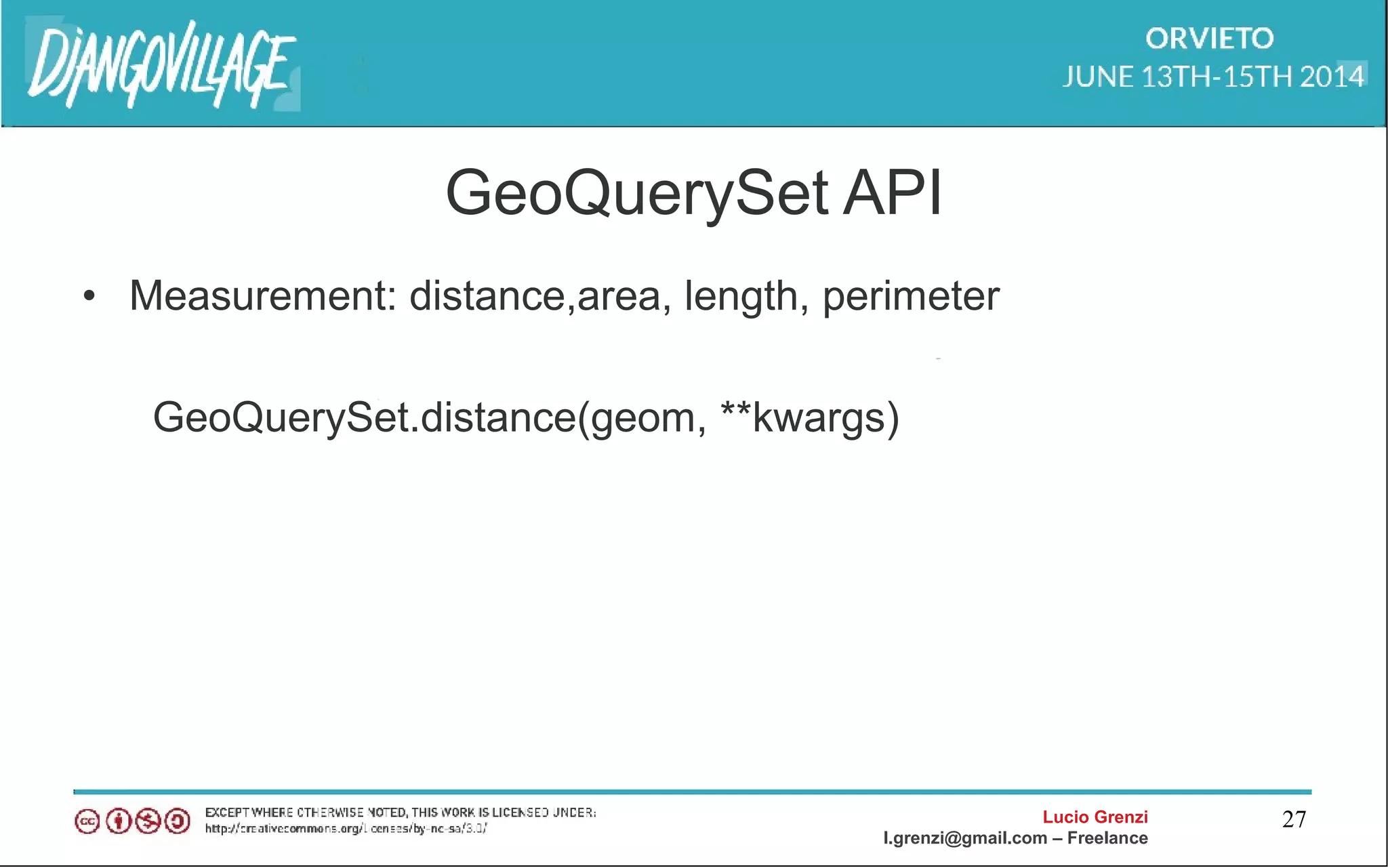 Lucio Grenzi
l.grenzi@gmail.com – Freelance
27
GeoQuerySet API
• Measurement: distance,area, length, perimeter
GeoQuerySet.distance(geom, **kwargs)
 