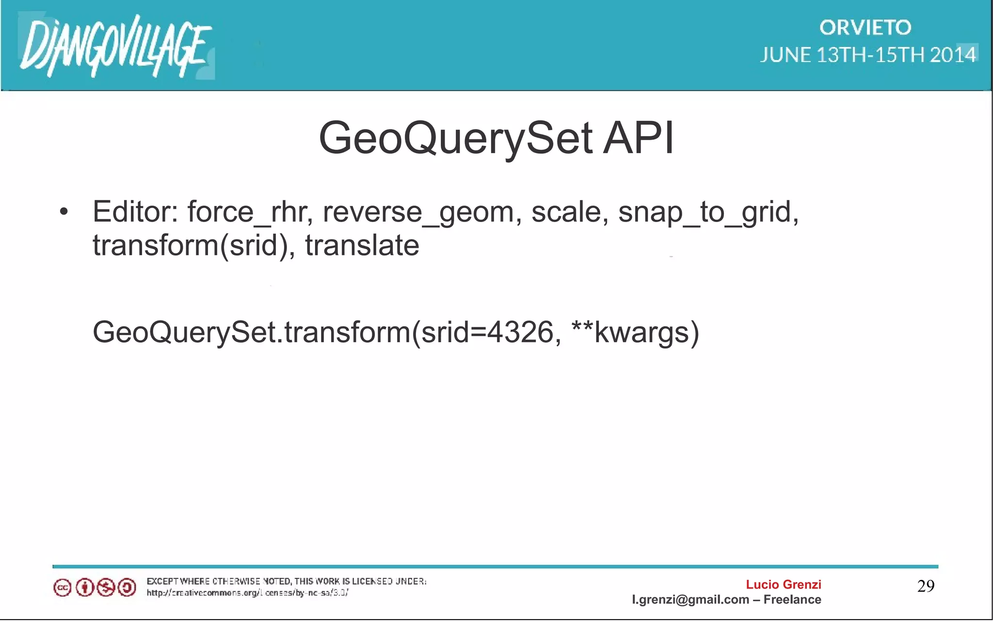 Lucio Grenzi
l.grenzi@gmail.com – Freelance
29
GeoQuerySet API
• Editor: force_rhr, reverse_geom, scale, snap_to_grid,
transform(srid), translate
GeoQuerySet.transform(srid=4326, **kwargs)
 