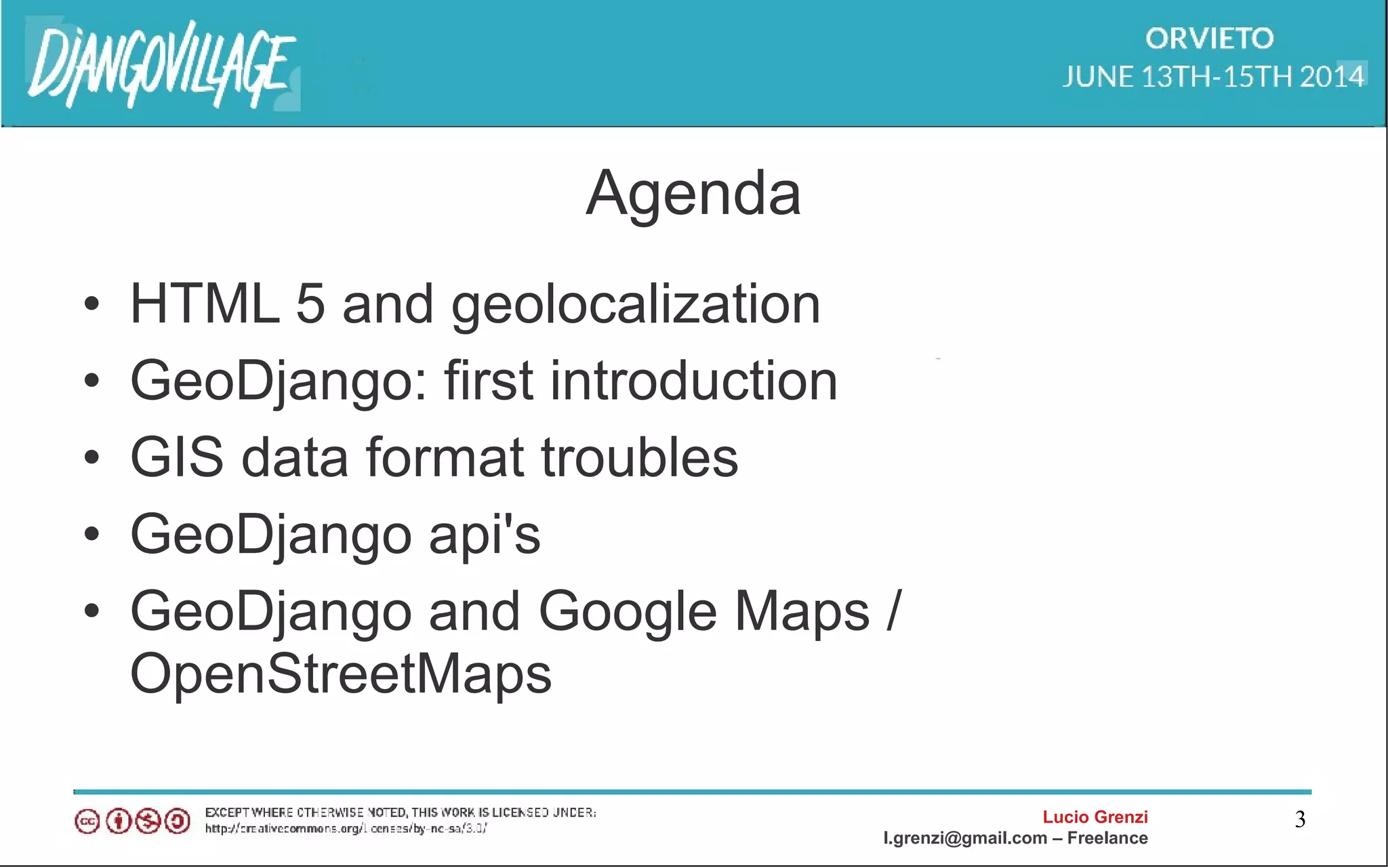 Lucio Grenzi
l.grenzi@gmail.com – Freelance
3
Agenda
• HTML 5 and geolocalization
• GeoDjango: first introduction
• GIS data format troubles
• GeoDjango api's
• GeoDjango and Google Maps /
OpenStreetMaps
 