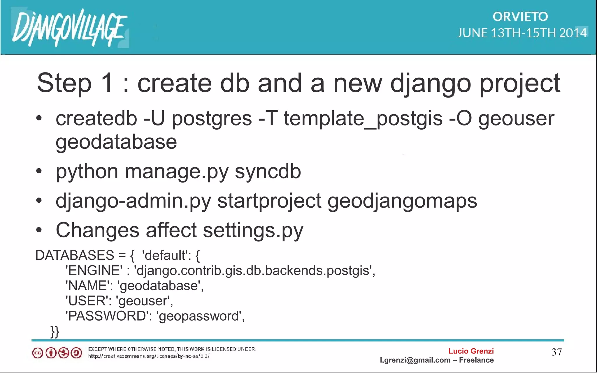 Lucio Grenzi
l.grenzi@gmail.com – Freelance
37
Step 1 : create db and a new django project
• createdb -U postgres -T template_postgis -O geouser
geodatabase
• python manage.py syncdb
• django-admin.py startproject geodjangomaps
• Changes affect settings.py
DATABASES = { 'default': {
'ENGINE' : 'django.contrib.gis.db.backends.postgis',
'NAME': 'geodatabase',
'USER': 'geouser',
'PASSWORD': 'geopassword',
}}
 